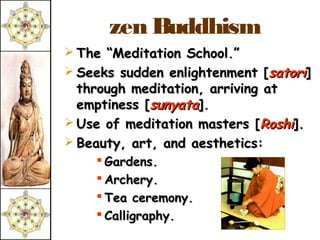 zen Buddhism
 The “Meditation School.”
 Seeks sudden enlightenment [satori]
  through meditation, arriving at
  emptiness [sunyata].
 Use of meditation masters [Roshi].
 Beauty, art, and aesthetics:
     Gardens.
     Archery.
     Tea ceremony.
     Calligraphy.
 