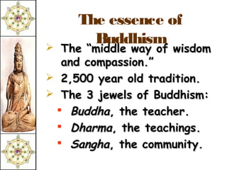 The essence of
       Buddhism
 The “middle way of wisdom
  and compassion.”
 2,500 year old tradition.
 The 3 jewels of Buddhism:
  Buddha, the teacher.
  Dharma, the teachings.
  Sangha, the community.
 