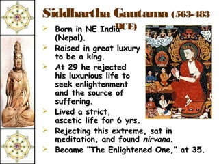 Siddhartha Gautama (563-483
                 BCE)
 Born in NE India
    (Nepal).
   Raised in great luxury
    to be a king.
   At 29 he rejected
    his luxurious life to
    seek enlightenment
    and the source of
    suffering.
   Lived a strict,
    ascetic life for 6 yrs.
   Rejecting this extreme, sat in
    meditation, and found nirvana.
   Became “The Enlightened One,” at 35.
 