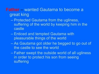 Father  –  wanted Gautama to become a great king Protected Gautama from the ugliness, suffering of the world by keeping him in the castle Enticed and tempted Gautama with pleasurable things of the world As Gautama got older he begged to go out of the castle to see the world Father swept the outside world of all ugliness in order to protect his son from seeing suffering 