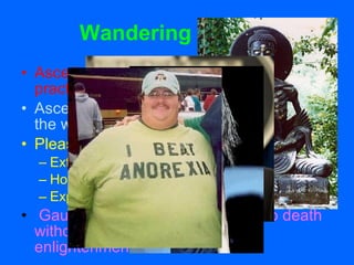 Wandering Ascetic Asceticism believed to be a powerful practice to overcome weakness of body.   Asceticism seeks moksha by overcoming the weakness of the body.  Pleasure is bad Extreme fasting Holding one’s breath Exposure to bodily pain Gautama nearly starves himself to death without getting any closer to enlightenment 