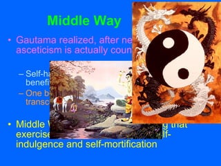 Middle Way Gautama realized, after nearly dying, that asceticism is actually counter productive. Self-hating practices that brought little spiritual benefit One becomes stuck on self while the goal is to transcend one’s self. Middle Way is a way of proceeding that exercises moderation between self-indulgence and self-mortification 