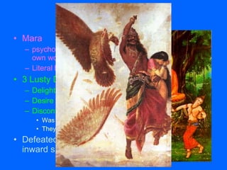 Battle with Mara Mara  psychological darkness within each of us to make our own worst fears real Literal belief that Mara was a demon 3 Lusty Daughters of Mara Delight Desire Discontent Was neither attracted nor disgusted by these three things They remained powerless over Gautama Defeated Mara, Gautama enters deeply into an inward spiritual journey 