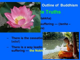 Outline of  Buddhism Four Noble Truths   There is suffering ( dakkha ) There is a cause of suffering — ( tanha –  selfish craving/desire ) There is the cessation of suffering  (hope, belief) There is a way leading to the cessation of suffering —  the Noble Eightfold Path   