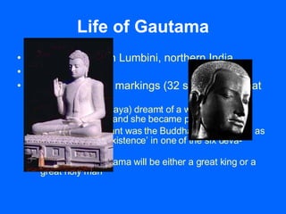Life of Gautama Born: ~ 563 BC in Lumbini, northern India Born to a king Born with special markings (32 signs of a Great Man) Mother (Queen Maya) dreamt of a white elephant entering her side and she became pregnant  The White Elephant was the Buddha-to-be, resided as an ‘enlightened existence’ in one of the six deva-heavens Soothsayer: Gautama will be either a great king or a great holy man 