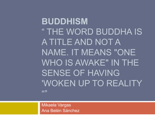 BUDDHISM
“ THE WORD BUDDHA IS
A TITLE AND NOT A
NAME. IT MEANS "ONE
WHO IS AWAKE" IN THE
SENSE OF HAVING
'WOKEN UP TO REALITY
“”
Mikaela Vargas
Ana Belén Sánchez
 