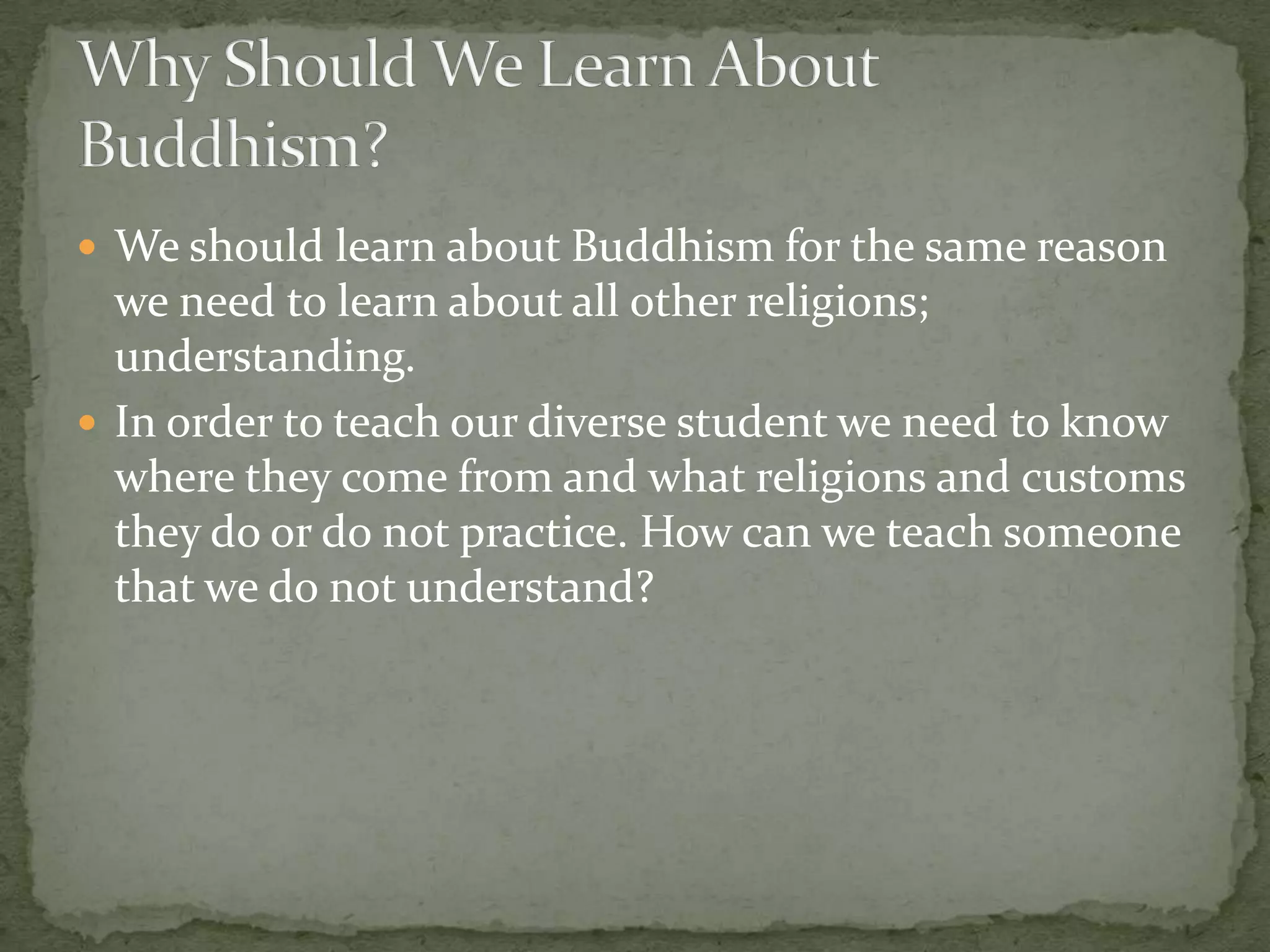  We should learn about Buddhism for the same reason
  we need to learn about all other religions;
  understanding.
 In order to teach our diverse student we need to know
  where they come from and what religions and customs
  they do or do not practice. How can we teach someone
  that we do not understand?
 