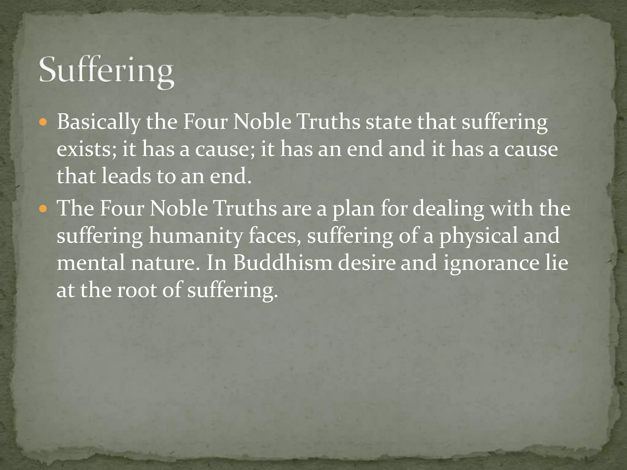  Basically the Four Noble Truths state that suffering
  exists; it has a cause; it has an end and it has a cause
  that leads to an end.
 The Four Noble Truths are a plan for dealing with the
  suffering humanity faces, suffering of a physical and
  mental nature. In Buddhism desire and ignorance lie
  at the root of suffering.
 