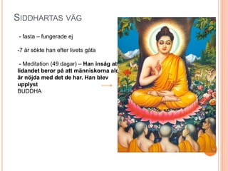 SIDDHARTAS VÄG
- fasta – fungerade ej
-7 år sökte han efter livets gåta
- Meditation (49 dagar) – Han insåg att;
lidandet beror på att människorna aldrig
är nöjda med det de har. Han blev
upplyst
BUDDHA

 