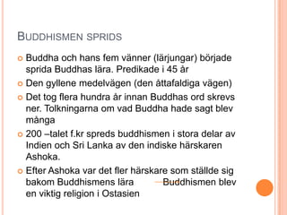 BUDDHISMEN SPRIDS
Buddha och hans fem vänner (lärjungar) började
sprida Buddhas lära. Predikade i 45 år
 Den gyllene medelvägen (den åttafaldiga vägen)
 Det tog flera hundra år innan Buddhas ord skrevs
ner. Tolkningarna om vad Buddha hade sagt blev
många
 200 –talet f.kr spreds buddhismen i stora delar av
Indien och Sri Lanka av den indiske härskaren
Ashoka.
 Efter Ashoka var det fler härskare som ställde sig
bakom Buddhismens lära
Buddhismen blev
en viktig religion i Ostasien


 