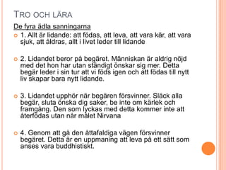TRO OCH LÄRA
De fyra ädla sanningarna
 1. Allt är lidande: att födas, att leva, att vara kär, att vara
sjuk, att åldras, allt i livet leder till lidande


2. Lidandet beror på begäret. Människan är aldrig nöjd
med det hon har utan ständigt önskar sig mer. Detta
begär leder i sin tur att vi föds igen och att födas till nytt
liv skapar bara nytt lidande.



3. Lidandet upphör när begären försvinner. Släck alla
begär, sluta önska dig saker, be inte om kärlek och
framgång. Den som lyckas med detta kommer inte att
återfödas utan når målet Nirvana



4. Genom att gå den åttafaldiga vägen försvinner
begäret. Detta är en uppmaning att leva på ett sätt som
anses vara buddhistiskt.

 