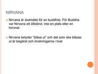 NIRVANA


Nirvana är slutmålet för en buddhist. För Buddha
var Nirvana ett tillstånd, inte en plats eller en
himmel



Nirvana betyder ”blåsa ut” och det som ska blåsas
ut är begäret och önskningarna i livet

 