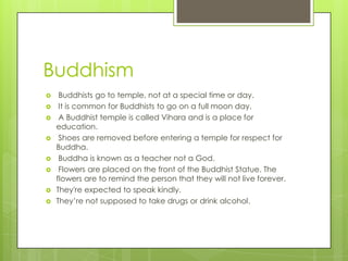 Buddhism
 Buddhists go to temple, not at a special time or day.
 It is common for Buddhists to go on a full moon day.
 A Buddhist temple is called Vihara and is a place for
education.
 Shoes are removed before entering a temple for respect for
Buddha.
 Buddha is known as a teacher not a God.
 Flowers are placed on the front of the Buddhist Statue. The
flowers are to remind the person that they will not live forever.
 They're expected to speak kindly.
 They’re not supposed to take drugs or drink alcohol.
 
