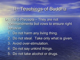 II. Teachings of BuddhaII. Teachings of Buddha
D. The 5 Precepts – They are notD. The 5 Precepts – They are not
commandments but vows to ensure rightcommandments but vows to ensure right
behavior.behavior.
1. Do not harm any living thing.1. Do not harm any living thing.
2. Do not steal. Take only what is given.2. Do not steal. Take only what is given.
3. Avoid over-stimulation.3. Avoid over-stimulation.
4. Do not say unkind things.4. Do not say unkind things.
5. Do not take alcohol or drugs.5. Do not take alcohol or drugs.
 
