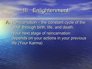 III. EnlightenmentIII. Enlightenment
A.A. Reincarnation – the constant cycle of theReincarnation – the constant cycle of the
‘soul’ through birth, life, and death.‘soul’ through birth, life, and death.
-your next stage of reincarnation-your next stage of reincarnation
depends on your actions in your previousdepends on your actions in your previous
life (Your Karma)life (Your Karma)
 