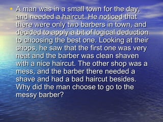 • A man was in a small town for the day,A man was in a small town for the day,
and needed a haircut. He noticed thatand needed a haircut. He noticed that
there were only two barbers in town, andthere were only two barbers in town, and
decided to apply a bit of logical deductiondecided to apply a bit of logical deduction
to choosing the best one. Looking at theirto choosing the best one. Looking at their
shops, he saw that the first one was veryshops, he saw that the first one was very
neat and the barber was clean shavenneat and the barber was clean shaven
with a nice haircut. The other shop was awith a nice haircut. The other shop was a
mess, and the barber there needed amess, and the barber there needed a
shave and had a bad haircut besides.shave and had a bad haircut besides.
Why did the man choose to go to theWhy did the man choose to go to the
messy barber?messy barber?
 