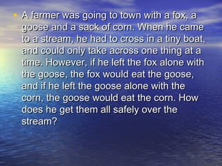 • A farmer was going to town with a fox, aA farmer was going to town with a fox, a
goose and a sack of corn. When he camegoose and a sack of corn. When he came
to a stream, he had to cross in a tiny boat,to a stream, he had to cross in a tiny boat,
and could only take across one thing at aand could only take across one thing at a
time. However, if he left the fox alone withtime. However, if he left the fox alone with
the goose, the fox would eat the goose,the goose, the fox would eat the goose,
and if he left the goose alone with theand if he left the goose alone with the
corn, the goose would eat the corn. Howcorn, the goose would eat the corn. How
does he get them all safely over thedoes he get them all safely over the
stream?stream?
 