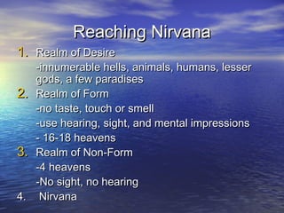 Reaching NirvanaReaching Nirvana
1.1. Realm of DesireRealm of Desire
-innumerable hells, animals, humans, lesser-innumerable hells, animals, humans, lesser
gods, a few paradisesgods, a few paradises
2.2. Realm of FormRealm of Form
-no taste, touch or smell-no taste, touch or smell
-use hearing, sight, and mental impressions-use hearing, sight, and mental impressions
- 16-18 heavens- 16-18 heavens
3.3. Realm of Non-FormRealm of Non-Form
-4 heavens-4 heavens
-No sight, no hearing-No sight, no hearing
4.4. NirvanaNirvana
 