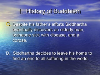 I. History of BuddhismI. History of Buddhism
C.C. Despite his father’s efforts SiddharthaDespite his father’s efforts Siddhartha
eventually discovers an elderly man,eventually discovers an elderly man,
someone sick with disease, and asomeone sick with disease, and a
corpse.corpse.
D. Siddhartha decides to leave his home toD. Siddhartha decides to leave his home to
find an end to all suffering in the world.find an end to all suffering in the world.
 
