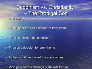 Buddhism vs. ChristianityBuddhism vs. Christianity
– The Prodigal Son– The Prodigal Son
• CharactersCharacters
• Meaning of the son’s departure from homeMeaning of the son’s departure from home
• The son’s miserable conditionThe son’s miserable condition
• The son’s decision to return homeThe son’s decision to return home
• Father’s attitude toward the son’s returnFather’s attitude toward the son’s return
• Who pays for the damage of the lost fortuneWho pays for the damage of the lost fortune
 