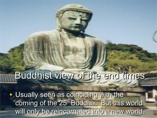 Buddhist view of the end timesBuddhist view of the end times
• Usually seen as coinciding with theUsually seen as coinciding with the
coming of the 25coming of the 25thth
Buddha. But this worldBuddha. But this world
will only be reincarnated into a new world.will only be reincarnated into a new world.
 