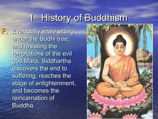 I. History of BuddhismI. History of Buddhism
F.F. Eventually while sittingEventually while sitting
under the Bodhi tree,under the Bodhi tree,
and resisting theand resisting the
temptations of the eviltemptations of the evil
god Mara, Siddharthagod Mara, Siddhartha
discovers the end todiscovers the end to
suffering, reaches thesuffering, reaches the
stage of enlightenment,stage of enlightenment,
and becomes theand becomes the
reincarnation ofreincarnation of
Buddha.Buddha.
 