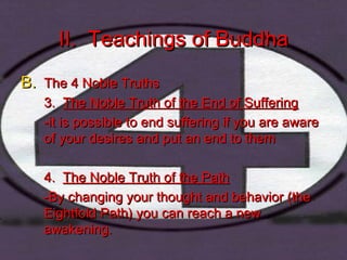II. Teachings of BuddhaII. Teachings of Buddha
B.B. The 4 Noble TruthsThe 4 Noble Truths
3.3. The Noble Truth of the End of SufferingThe Noble Truth of the End of Suffering
-it is possible to end suffering if you are aware-it is possible to end suffering if you are aware
of your desires and put an end to themof your desires and put an end to them
4.4. The Noble Truth of the PathThe Noble Truth of the Path
-By changing your thought and behavior (the-By changing your thought and behavior (the
Eightfold Path) you can reach a newEightfold Path) you can reach a new
awakening.awakening.
 
