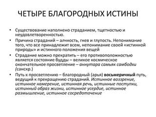 ЧЕТЫРЕ БЛАГОРОДНЫХ ИСТИНЫ
• Существование наполнено страданием, тщетностью и
неудовлетворенностью.
• Причина страданий – алчность, гнев и глупость. Непонимание
того, что все принадлежит всем, непонимание своей «истинной
природы» и истинного положения вещей
• Страдание можно прекратить – его противоположностью
является состояние будды – великое космическое
окончательное просветление – аннутара самьяк самбодхи
(санскр.)
• Путь к просветлению – благородный (арья) восьмеричный путь,
ведущий к прекращению страданий. Истинное воззрение,
истинное намерение, истинная речь, истинные поступки,
истинный образ жизни, истинное усердие, истинное
размышление, истинное сосредоточение
 