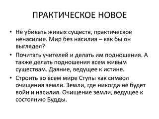 ПРАКТИЧЕСКОЕ НОВОЕ
• Не убивать живых существ, практическое
ненасилие. Мир без насилия – как бы он
выглядел?
• Почитать учителей и делать им подношения. А
также делать подношения всем живым
существам. Даяние, ведущее к истине.
• Строить во всем мире Ступы как символ
очищения земли. Земли, где никогда не будет
войн и насилия. Очищение земли, ведущее к
состоянию Будды.
 