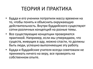 ТЕОРИЯ И ПРАКТИКА
• Будда и его ученики потратили массу времени на
то, чтобы понять и объяснить окружающую
действительность. Внутри буддийского существуют
сотни различных концепций на разные темы.
• Все существующие концепции проверяются
практикой. Например, если мы утверждаем, что
существ, живущих в аду, можно спасти, то должны
быть люди, успешно выполняющие эту работу.
• Будда и буддийские учителя всегда советовали не
принимать ничего на веру, все проверять на
собственном опыте.
 