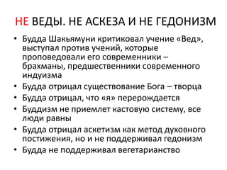 НЕ ВЕДЫ. НЕ АСКЕЗА И НЕ ГЕДОНИЗМ
• Будда Шакьямуни критиковал учение «Вед»,
выступал против учений, которые
проповедовали его современники –
брахманы, предшественники современного
индуизма
• Будда отрицал существование Бога – творца
• Будда отрицал, что «я» перерождается
• Буддизм не приемлет кастовую систему, все
люди равны
• Будда отрицал аскетизм как метод духовного
постижения, но и не поддерживал гедонизм
• Будда не поддерживал вегетарианство
 