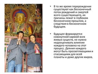 • В то же время перерождения
существуют как бесконечный
поток рождений и смертей
всего существующего, их
причины лежат в глубоком
бесконечном прошлом, а
следствия в бесконечном
будущем.
• Будущее формируется
совокупной кармой всех
живых существ, не нужно
недооценивать влияние
каждого человека на этот
процесс. Деяния каждого
могут быть просветляющими и
спасающими для всей
планеты и даже других миров.
 