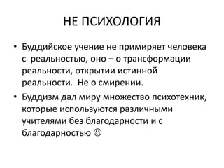 НЕ ПСИХОЛОГИЯ
• Буддийское учение не примиряет человека
с реальностью, оно – о трансформации
реальности, открытии истинной
реальности. Не о смирении.
• Буддизм дал миру множество психотехник,
которые используются различными
учителями без благодарности и с
благодарностью 
 