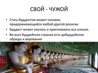 СВОЙ - ЧУЖОЙ
• Стать буддистом может человек,
придерживающийся любой другой религии
• Буддист может изучать и практиковать все учения.
• Во всех буддийских странах есть добуддийские
обряды и верования
 