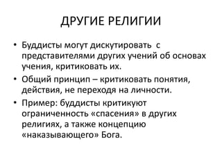 ДРУГИЕ РЕЛИГИИ
• Буддисты могут дискутировать с
представителями других учений об основах
учения, критиковать их.
• Общий принцип – критиковать понятия,
действия, не переходя на личности.
• Пример: буддисты критикуют
ограниченность «спасения» в других
религиях, а также концепцию
«наказывающего» Бога.
 