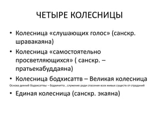ЧЕТЫРЕ КОЛЕСНИЦЫ
• Колесница «слушающих голос» (санскр.
шравакаяна)
• Колесница «самостоятельно
просветляющихся» ( санскр. –
пратьекабуддаяна)
• Колесница бодхисаттв – Великая колесница
Основа деяний бодхисаттвы – бодхичитта , служение ради спасения всех живых существ от страданий
• Единая колесница (санскр. экаяна)
 