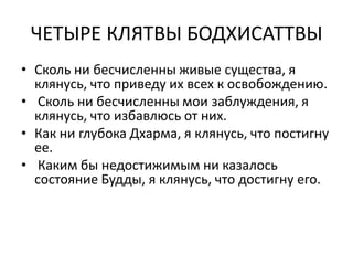 ЧЕТЫРЕ КЛЯТВЫ БОДХИСАТТВЫ
• Сколь ни бесчисленны живые существа, я
клянусь, что приведу их всех к освобождению.
• Сколь ни бесчисленны мои заблуждения, я
клянусь, что избавлюсь от них.
• Как ни глубока Дхарма, я клянусь, что постигну
ее.
• Каким бы недостижимым ни казалось
состояние Будды, я клянусь, что достигну его.
 