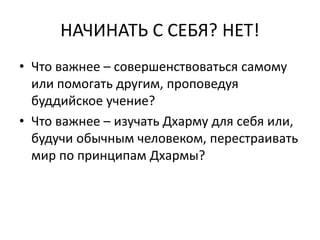 НАЧИНАТЬ С СЕБЯ? НЕТ!
• Что важнее – совершенствоваться самому
или помогать другим, проповедуя
буддийское учение?
• Что важнее – изучать Дхарму для себя или,
будучи обычным человеком, перестраивать
мир по принципам Дхармы?
 