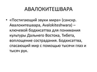 АВАЛОКИТЕШВАРА
• «Постигающий звуки мира» (санскр.
Авалокитешвара, Avalokiteshwara) –
ключевой бодхисаттва для понимания
культуры Дальнего Востока, Тибета,
воплощение сострадания. Бодхисаттва,
спасающий мир с помощью тысячи глаз и
тысяч рук.
 