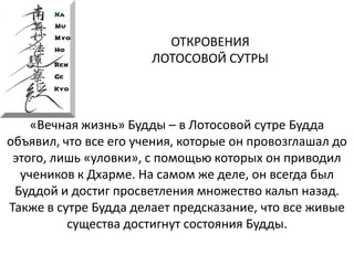 ОТКРОВЕНИЯ
ЛОТОСОВОЙ СУТРЫ
«Вечная жизнь» Будды – в Лотосовой сутре Будда
объявил, что все его учения, которые он провозглашал до
этого, лишь «уловки», с помощью которых он приводил
учеников к Дхарме. На самом же деле, он всегда был
Буддой и достиг просветления множество кальп назад.
Также в сутре Будда делает предсказание, что все живые
существа достигнут состояния Будды.
 