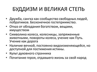 БУДДИЗМ И ВЕЛИКАЯ СТЕПЬ
• Дружба, сангха как сообщество свободных людей,
побратимов. Бесконечное гостеприимство.
• Отказ от обладания богатством, вещами,
имуществом
• Символика колеса, колесницы, запряженные
животными, повороты колеса, учение как Путь.
Учение как дорога
• Наличие вечной, постоянно видоизменяющейся, но
доступной для постижения истины.
• Культ духовного странника
• Почитание героя, отдавшего жизнь за свой народ
 