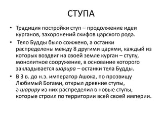СТУПА
• Традиция постройки ступ – продолжение идеи
курганов, захоронений скифов царского рода.
• Тело Будды было сожжено, а останки
распределены между 8 другими царями, каждый из
которых воздвиг на своей земле курган – ступу,
монолитное сооружение, в основание которого
закладывается шарира – останки тела Будды.
• В 3 в. до н.э. император Ашока, по прозвищу
Любимый Богами, открыл древние ступы,
а шариру из них распределил в новые ступы,
которые строил по территории всей своей империи.
 