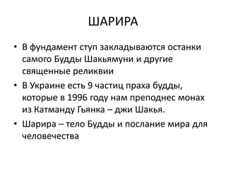 ШАРИРА
• В фундамент ступ закладываются останки
самого Будды Шакьямуни и другие
священные реликвии
• В Украине есть 9 частиц праха будды,
которые в 1996 году нам преподнес монах
из Катманду Гьянка – джи Шакья.
• Шарира – тело Будды и послание мира для
человечества
 