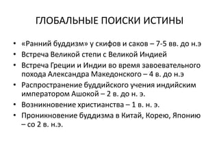 ГЛОБАЛЬНЫЕ ПОИСКИ ИСТИНЫ
• «Ранний буддизм» у скифов и саков – 7-5 вв. до н.э
• Встреча Великой степи с Великой Индией
• Встреча Греции и Индии во время завоевательного
похода Александра Македонского – 4 в. до н.э
• Распространение буддийского учения индийским
императором Ашокой – 2 в. до н. э.
• Возникновение христианства – 1 в. н. э.
• Проникновение буддизма в Китай, Корею, Японию
– со 2 в. н.э.
 