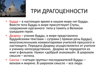 ТРИ ДРАГОЦЕННОСТИ
• Будда – в настоящее время в нашем мире нет Будды.
Вместо тела Будды в мире присутствуют Ступы,
сооружения курганного типа в память о Великом
ушедшем герое.
• Дхарма – учение Будды, в мире представлена
буддийскими текстами – сутрами ( прямая речь Будды),
многочисленными комментариями учителей прошлого и
настоящего. Передача Дхармы осуществляется от учителя
к ученику непосредственно. Дхарма не передается из
книг и фильмов. Нужен «добрый знакомый». В широком
смысле – истина.
• Сангха – «четыре группы» последователей Будды –
монахи и миряне. В широком смысле – все люди.
 