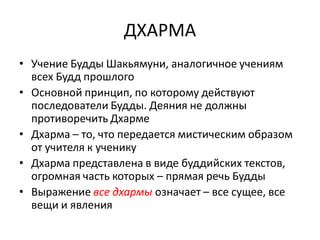 ДХАРМА
• Учение Будды Шакьямуни, аналогичное учениям
всех Будд прошлого
• Основной принцип, по которому действуют
последователи Будды. Деяния не должны
противоречить Дхарме
• Дхарма – то, что передается мистическим образом
от учителя к ученику
• Дхарма представлена в виде буддийских текстов,
огромная часть которых – прямая речь Будды
• Выражение все дхармы означает – все сущее, все
вещи и явления
 