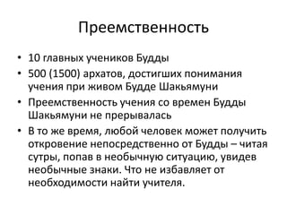 Преемственность
• 10 главных учеников Будды
• 500 (1500) архатов, достигших понимания
учения при живом Будде Шакьямуни
• Преемственность учения со времен Будды
Шакьямуни не прерывалась
• В то же время, любой человек может получить
откровение непосредственно от Будды – читая
сутры, попав в необычную ситуацию, увидев
необычные знаки. Что не избавляет от
необходимости найти учителя.
 