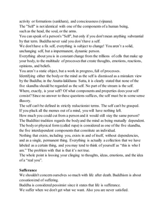 activity or formations (sankhara), and consciousness (vijnana).
The "Self" is not identical with one of the components of a human being,
such as the head, the soul, or the arms.
You can speak of a person's "Self", but only if you don'tmean anything substantial
by that term. Buddha never said you don’thave a self.
We don'thave a fix self, everything is subject to change! You aren’t a solid,
unchanging self, but a impermanent, dynamic person.
Everything about you is in constant change from the trillions of cells that make up
your body, to the multitude of processesthat create thoughts, emotions, reactions,
opinions, and beliefs.
You aren’t a static object, but a work in progress, full of processes.
Identifying either the bodyor the mind as the self is dismissed as a mistaken view
by the Buddha; in the Anatta-lakkhana Sutta, it is clearly stated that none of the
five skandha should be regarded as the self. No part of the stream is the self.
Where, exactly, is your self? Of what components and properties does your self
consist? Since no answer to these questions suffices, the self must be in some sense
illusory.
The self can't be defined in strictly reductionist terms. The self can't be grasped.
If you pluck all the memes out of a mind, you will have nothing left.
How much you could cut from a person and it would still stay the same person?
The Buddhist tradition regards the bodyand the mind as being mutually dependent.
The bodyor physical form (called rupa) is considered as one of the five skandha,
the five interdependent components that constitute an individual.
Nothing that exists, including you, exists in and of itself, without dependencies,
and as a single, permanent thing. Everything is actually a collection that we have
labeled as a certain thing, and you may tend to think of yourself as “this is who I
am.” The problem with that is that it’s not true.
The whole point is loosing your clinging to thoughts, ideas, emotions, and the idea
of a “real you”.
Sufferance
We shouldn't concern ourselves so much with life after death. Buddhism is about
cessation/end of suffering.
Buddha is considered pessimist since it states that life is sufferance.
We suffer when we don't get what we want. Also you are never satisfied.
 