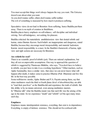 You must acceptthat things won't always happen the way you want. The Universe
doesn'tcare about what you want.
As you don'twanna suffer, others don'twanna suffer neither.
The evil of something is measured by how much it produces suffering.
Speculative views do not lead to liberation from suffering, hence Buddha put them
away. There is no myth of creation in Buddhism.
Buddha places heavy emphasis on self-reliance, self discipline and individual
striving. Not self-indulgence, not seeking for pleasure.
Buddha criticized the materialistic annihilationism view that denied rebirth and
karma, states Damien Keown. Such beliefs are inappropriate and dangerous, stated
Buddha, because they encourage moral irresponsibility and material hedonism.
Karmic moral responsibility is a must. In the Buddha's framework of karma, right
view and right actions are necessary for liberation.
Are rebirth for real?
There is no scientific proofof rebirth (yet). There are rational explanations, but
they all rest on unprovable assumptions. One way to approachthe question of
rebirth is suggested by Thanissaro Bhikkhu, who says, "You don't have to believe
in rebirth, you just have to take it as a working hypothesis." Other teachers, such as
Ajahn Summedho, have a similar view, that since we can never know what will
happen after death, it makes sense to practice Dharma (Pali: Dhamma) and live this
life in the best way possible.
Some well-known monks, Ajahn Brahm and P.A. Payutto among them, say that
when meditators reach the third or fourth jhana (level of absorbtion) they are able
to "read their pastlives" as the Buddha did and experience the truth of rebirth. But
this ability is by no means universal, even among meditation masters.
In "Dharma talk" what the Buddha meant was that each life was the arising of the
ego in the mind. So we experience "death" and "rebirth" (of the ego) many times
each day.
Emptiness
Emptiness means interdependent existence, everything that exist is in dependence.
Everything is empty of intrinsic existence. This should not be confused with
 