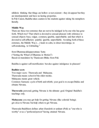 nihilistic thinking that things are hollow or not-existent - they do appear but they
are interdependent and have no lasting properties.
In Pali Canon, Buddha takes caution to his students against taking his metaphors
literally.
Middle Way
There are these two extremes that are not to be indulged in by one who has gone
forth. Which two? That which is devoted to sensual pleasure with reference to
sensual objects:base, vulgar, common, ignoble, unprofitable; and that which is
devoted to self-affliction: painful, ignoble, unprofitable. Avoiding both of these
extremes, the Middle Way (…) leads to calm, to direct knowledge, to
self-awakening, to Unbinding.”
from Dhammacakkappavattana Sutta
(“Setting the Wheel of Dhamma in Motion”)
Based on translation by Thanissaro Bhiku from Pali.
Buddha is against self-mortification but also against indulgence in pleasure!
Budhist sects
Two major sects: Theravada and Mahayana.
Theravada means schoolof the older monks.
Mahayana means great vehicle.
Common: Samsara: cycle of birth and rebirth; your goal is to escapeDukka and
obtains Nirvana.
Theravada:personal; getting Nirvana is the ultimate goal. Original Buddha's
teachings only.
Mahayana:you may get help for getting Nirvana (like celestial being);
get close to Nirvana but help others to get Nirvana.
Theravada Buddhism defines arhat (Sanskrit) or arahant (Pali) as "one who is
worthy" or as a "perfected person" having attained Nirvana.
 